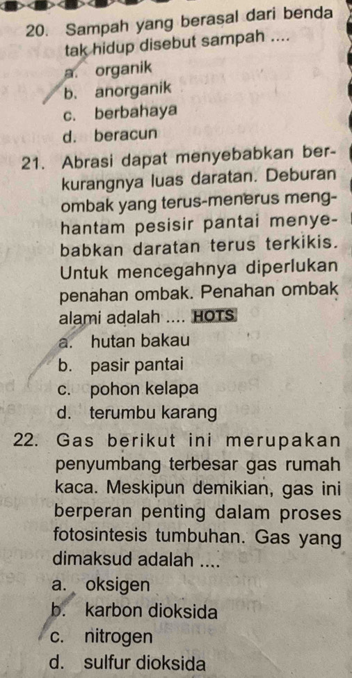 Sampah yang berasal dari benda
tak hidup disebut sampah ....
a. organik
b. anorganik
c. berbahaya
d. beracun
21. Abrasi dapat menyebabkan ber-
kurangnya luas daratan. Deburan
ombak yang terus-menerus meng-
hantam pesisir pantai menye-
babkan daratan terus terkikis.
Untuk mencegahnya diperlukan
penahan ombak. Penahan ombak
alami adalah .... HOTS
a. hutan bakau
b. pasir pantai
c. pohon kelapa
d. terumbu karang
22. Gas berikut ini merupakan
penyumbang terbesar gas rumah
kaca. Meskipun demikian, gas ini
berperan penting dalam proses
fotosintesis tumbuhan. Gas yang
dimaksud adalah ....
a. oksigen
b. karbon dioksida
c. nitrogen
d. sulfur dioksida