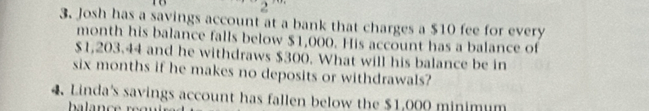 2 
3. Josh has a savings account at a bank that charges a $10 fee for every 
month his balance falls below $1,000. His account has a balance of
$1,203.44 and he withdraws $300. What will his balance be in 
six months if he makes no deposits or withdrawals? 
4 Linda's savings account has fallen below the $1,000 minimum