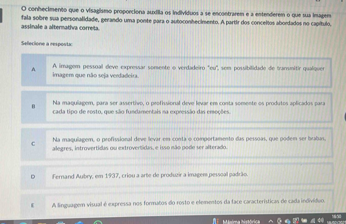 conhecimento que o visagismo proporciona auxilia os indivíduos a se encontrarem e a entenderem o que sua imagem
fala sobre sua personalidade, gerando uma ponte para o autoconhecimento. A partir dos conceitos abordados no capítulo,
assinale a alternativa correta.
Selecione a resposta:
A A imagem pessoal deve expressar somente o verdadeiro "eu', sem possibilidade de transmitir qualquer
imagem que não seja verdadeira.
B Na maquiagem, para ser assertivo, o profissional deve levar em conta somente os produtos aplicados para
cada tipo de rosto, que são fundamentais na expressão das emoções.
C Na maquiagem, o profissional deve levar em conta o comportamento das pessoas, que podem ser brabas,
alegres, introvertidas ou extrovertidas, e isso não pode ser alterado.
D Fernand Aubry, em 1937, criou a arte de produzir a imagem pessoal padrão.
E A linguagem visual é expressa nos formatos do rosto e elementos da face características de cada indivíduo.
16:50
Máxima histórica 8/02/202