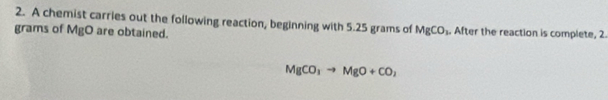 A chemist carries out the following reaction, beginning with 5.25 grams of MgCO_3 , After the reaction is complete, 2. 
grams of MgO are obtained.
MgCO_3to MgO+CO_2