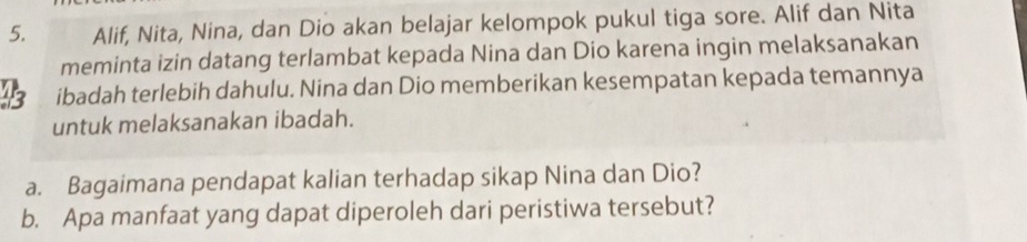 Alif, Nita, Nina, dan Dio akan belajar kelompok pukul tiga sore. Alif dan Nita 
meminta izin datang terlambat kepada Nina dan Dio karena ingin melaksanakan 
43 ibadah terlebih dahulu. Nina dan Dio memberikan kesempatan kepada temannya 
untuk melaksanakan ibadah. 
a. Bagaimana pendapat kalian terhadap sikap Nina dan Dio? 
b. Apa manfaat yang dapat diperoleh dari peristiwa tersebut?