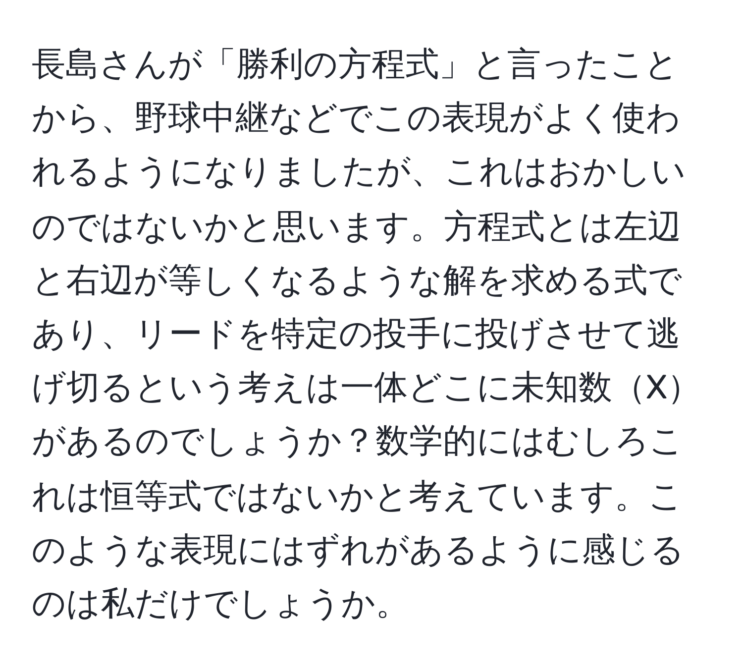 長島さんが「勝利の方程式」と言ったことから、野球中継などでこの表現がよく使われるようになりましたが、これはおかしいのではないかと思います。方程式とは左辺と右辺が等しくなるような解を求める式であり、リードを特定の投手に投げさせて逃げ切るという考えは一体どこに未知数Xがあるのでしょうか？数学的にはむしろこれは恒等式ではないかと考えています。このような表現にはずれがあるように感じるのは私だけでしょうか。