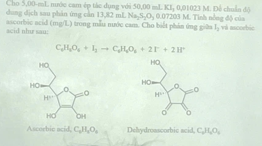 Cho 5,00-mL nước cam ép tác dụng với 50,00 mL KI_30,01023M Để chuẩn độ
dung dịch sau phản ứng cần 13,82 mL Na_2S_2O_30.07203M Tính nồng độ của
ascorbic acid (mg/L) trong mẫu nước cam. Cho biết phân ứng giữa I_2 và ascorbic
acid như sau:
C_6H_8O_6+I_2to C_6H_6O_6+2I^-+2H^+
Ascorbic acid, C_6H_8O_6 Dehydroascorbic acid, C_6H_6O_6