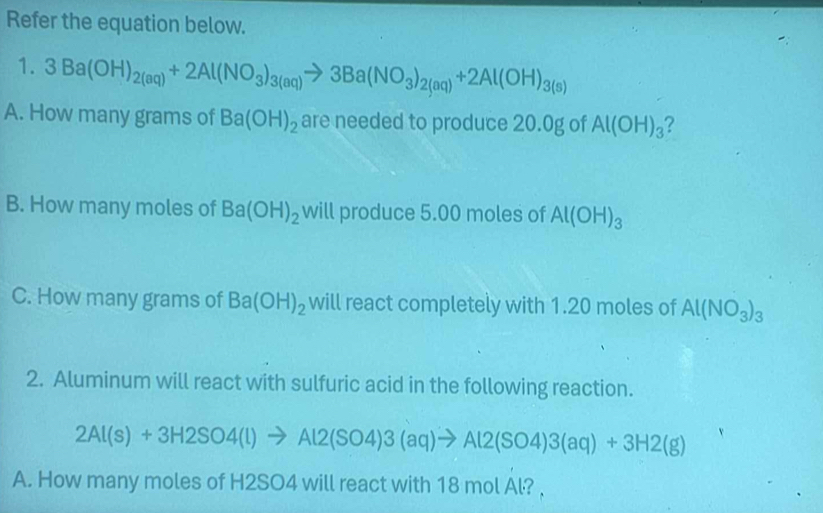 Refer the equation below. 
1. 3Ba(OH)_2(aq)+2Al(NO_3)_3(aq)to 3Ba(NO_3)_2(aq)+2Al(OH)_3(s)
A. How many grams of Ba(OH)_2 are needed to produce 20.0g of Al(OH)_3 ? 
B. How many moles of Ba(OH)_2 will produce 5.00 moles of Al(OH)_3
C. How many grams of Ba(OH)_2 will react completely with 1.20 moles of Al(NO_3)_3
2. Aluminum will react with sulfuric acid in the following reaction.
2Al(s)+3H2SO4(l)to Al2(SO4)3(aq)to Al2(SO4)3(aq)+3H2(g)
A. How many moles of H2SO4 will react with 18 mol Al? ,