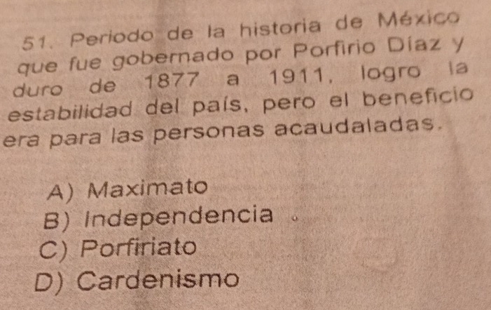 Periodo de la historia de México
que fue gobernado por Porfirio Díaz y
duro de 1877 a 1911, logro la
estabilidad del país, pero el beneficio
era para las personas acaudaladas.
A) Maximato
B) Independencia
C) Porfiriato
D) Cardenismo