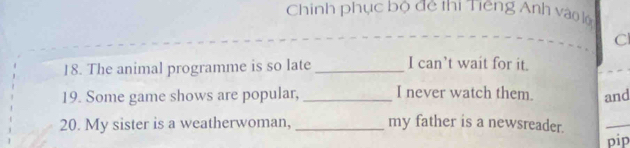 Chinh phục bộ đệ thị Tiếng Anh vào lộ 
C 
18. The animal programme is so late _I can’t wait for it. 
19. Some game shows are popular, _I never watch them. and 
20. My sister is a weatherwoman, _my father is a newsreader. 
_ 
pip