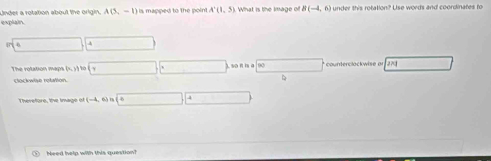 Under a rotation about the origin, A(5,-1) is mapped to the point A'(1,5) What is the image of B(-4,6) under this rotation? Use words and coordinates to 
explain.
(7sqrt(4))(4)
The rotation maps (x,)) □ , □ so it is □ counterclockwise or 270 □ 
clockwise rotation. 
D 
Therefore, the image of (-4,6) is (sqrt(6),4 □ 
o Need help with this question?