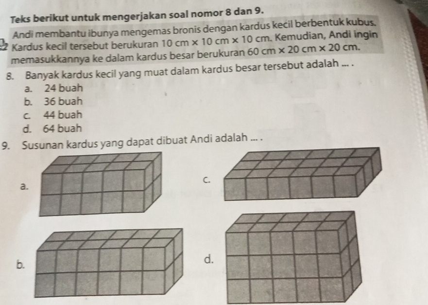 Teks berikut untuk mengerjakan soal nomor 8 dan 9.
Andi membantu ibunya mengemas bronis dengan kardus kecil berbentuk kubus,
Kardus kecil tersebut berukuran 10cm* 10cm* 10cm Kemudian, Andi ingin
memasukkannya ke dalam kardus besar berukuran 60cm* 20cm* 20cm. 
8. Banyak kardus kecil yang muat dalam kardus besar tersebut adalah ... .
a. 24 buah
b. 36 buah
c. 44 buah
d. 64 buah
9. Susunan kardus yang dapat dibuat Andi adalah ... .
C
a
b
d