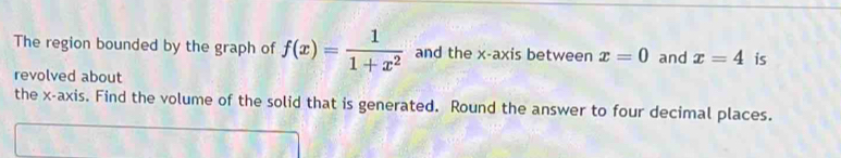 The region bounded by the graph of f(x)= 1/1+x^2  and the x-axis between x=0 and x=4 is 
revolved about 
the x-axis. Find the volume of the solid that is generated. Round the answer to four decimal places.