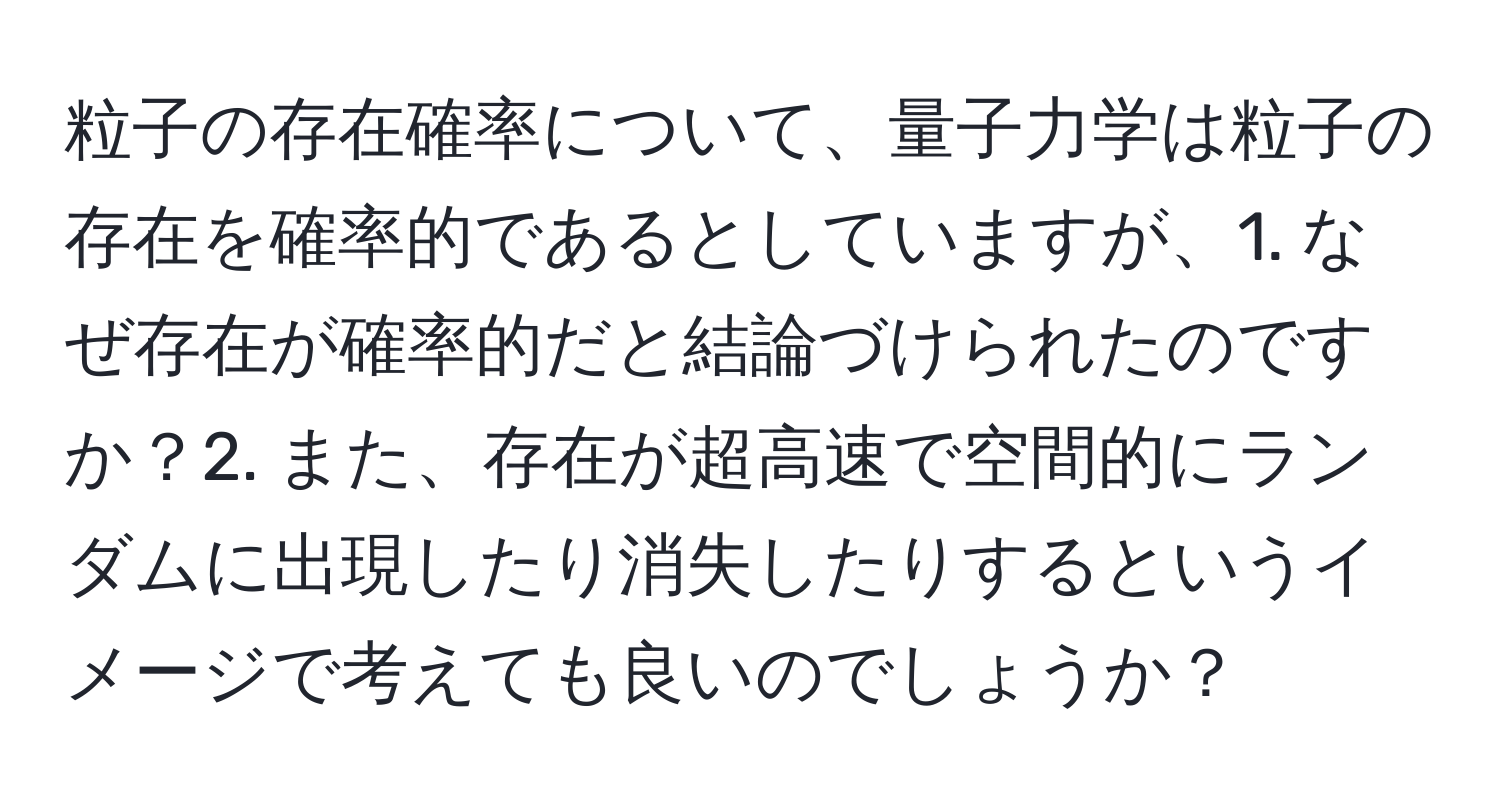 粒子の存在確率について、量子力学は粒子の存在を確率的であるとしていますが、1. なぜ存在が確率的だと結論づけられたのですか？2. また、存在が超高速で空間的にランダムに出現したり消失したりするというイメージで考えても良いのでしょうか？