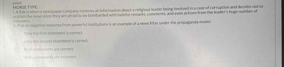 point
MORSE TYPE:
l. A flak is when a newspaper company receives an information about a religious leader being involved in a case of corruption and decides not to
publish the news since they are afraid to be bombarded with hateful remarks, comments, and even actions from the leader's huge number of
followers.
lI. Flak or negative response from powerful institutions is an example of a news flter under the propaganda model.
Only the first statement is correct.
Only the second statement is correct.
Both statements are correct.
Both statements are incorrect.