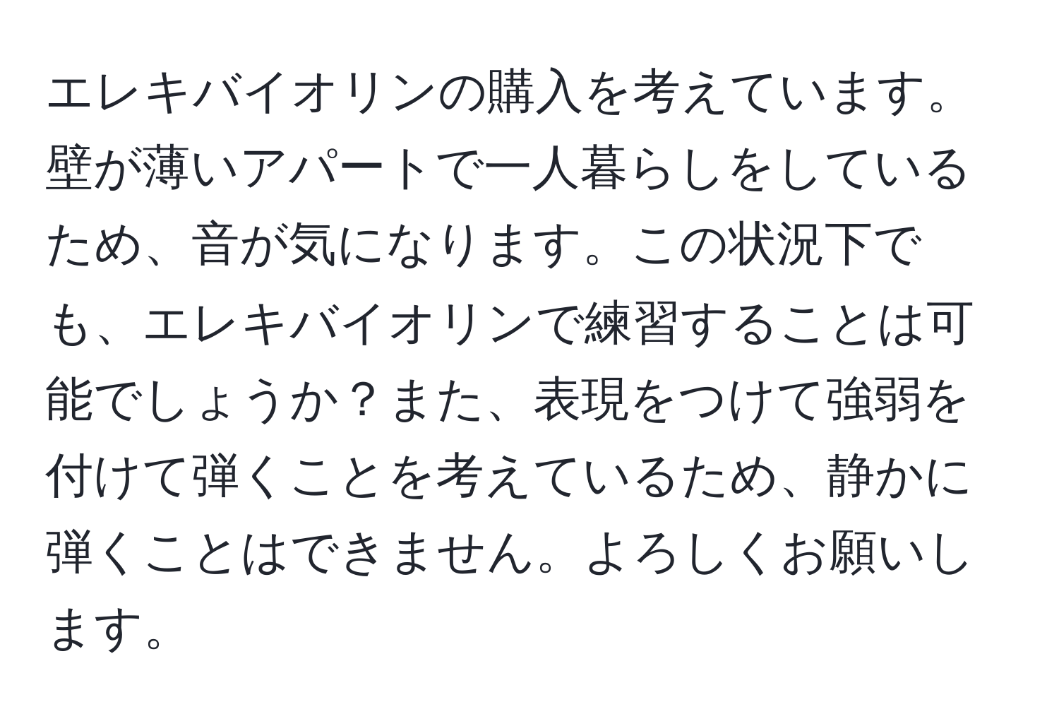 エレキバイオリンの購入を考えています。壁が薄いアパートで一人暮らしをしているため、音が気になります。この状況下でも、エレキバイオリンで練習することは可能でしょうか？また、表現をつけて強弱を付けて弾くことを考えているため、静かに弾くことはできません。よろしくお願いします。