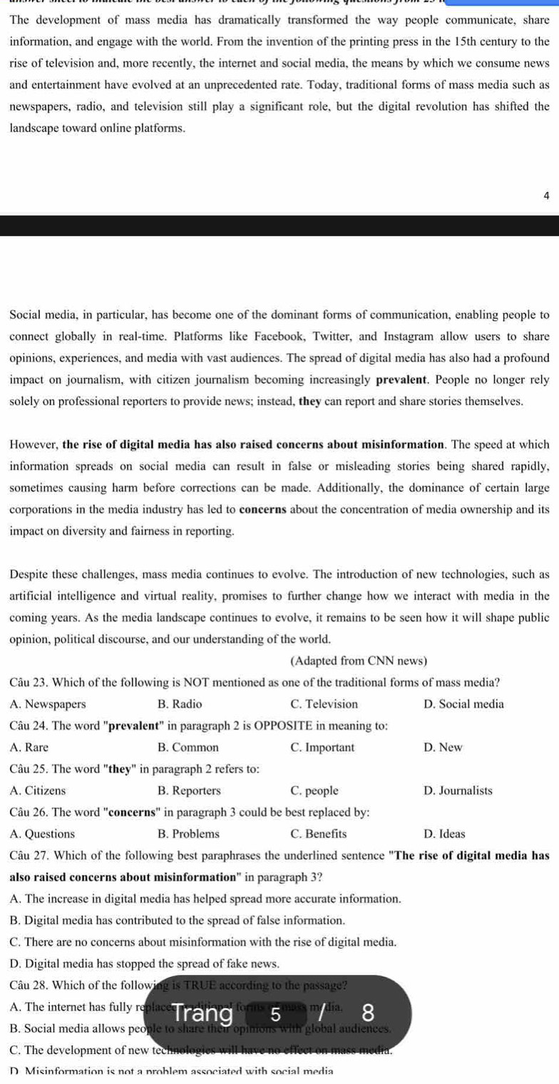 The development of mass media has dramatically transformed the way people communicate, share
information, and engage with the world. From the invention of the printing press in the 15th century to the
rise of television and, more recently, the internet and social media, the means by which we consume news
and entertainment have evolved at an unprecedented rate. Today, traditional forms of mass media such as
newspapers, radio, and television still play a significant role, but the digital revolution has shifted the
landscape toward online platforms.
Social media, in particular, has become one of the dominant forms of communication, enabling people to
connect globally in real-time. Platforms like Facebook, Twitter, and Instagram allow users to share
opinions, experiences, and media with vast audiences. The spread of digital media has also had a profound
impact on journalism, with citizen journalism becoming increasingly prevalent. People no longer rely
solely on professional reporters to provide news; instead, they can report and share stories themselves.
However, the rise of digital media has also raised concerns about misinformation. The speed at which
information spreads on social media can result in false or misleading stories being shared rapidly,
sometimes causing harm before corrections can be made. Additionally, the dominance of certain large
corporations in the media industry has led to concerns about the concentration of media ownership and its
impact on diversity and fairness in reporting.
Despite these challenges, mass media continues to evolve. The introduction of new technologies, such as
artificial intelligence and virtual reality, promises to further change how we interact with media in the
coming years. As the media landscape continues to evolve, it remains to be seen how it will shape public
opinion, political discourse, and our understanding of the world.
(Adapted from CNN news)
Câu 23. Which of the following is NOT mentioned as one of the traditional forms of mass media?
A. Newspapers B. Radio C. Television D. Social media
Câu 24. The word "prevalent" in paragraph 2 is OPPOSITE in meaning to:
A. Rare B. Common C. Important D. New
Câu 25. The word "they" in paragraph 2 refers to:
A. Citizens B. Reporters C. people D. Journalists
Câu 26. The word "concerns" in paragraph 3 could be best replaced by:
A. Questions B. Problems C. Benefits D. Ideas
Câu 27. Which of the following best paraphrases the underlined sentence "The rise of digital media has
also raised concerns about misinformation" in paragraph 3?
A. The increase in digital media has helped spread more accurate information.
B. Digital media has contributed to the spread of false information.
C. There are no concerns about misinformation with the rise of digital media.
D. Digital media has stopped the spread of fake news.
Câu 28. Which of the following is TRUE according to the passage?
A. The internet has fully replacerand 5
B. Social media allows people to share their opinions with global audiences.
C. The development of new technologics w
D Misinformation is not a problem associated with social media