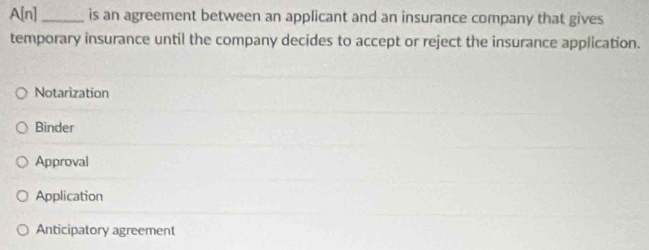 A[n] _is an agreement between an applicant and an insurance company that gives
temporary insurance until the company decides to accept or reject the insurance application.
Notarization
Binder
Approval
Application
Anticipatory agreement