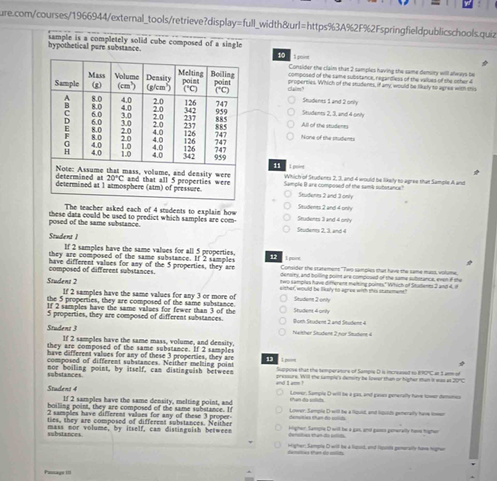 =full l_width&url=https%3A%2F%2Fspringfieldpublicschools.quiz
sample is a completely solid cube composed of a single
hypothetical pure substance. 10 1 point
Consider the claim that 2 samples having the same density willl always be
composed of the same substance, regardless of the values of the other 4
properties. Which of the students, if any, would be likely to agree with this
claim?
Students 1 and 2 only
Students 2, 3, and 4 only
All of the students
None of the students
11 I paint
Which of Students 2, 3, and 4 would be likely to agree that Sample A and
Sample B are composed of the same substance?
Students 2 and 3 only
Students 2 and 4 only
The teacher asked each of 4 students to explain how Students 3 and 4 only
these data could be used to predict which samples are com-
posed of the same substance. Students 2, 3, and 4
Student 1
If 2 samples have the same values for all 5 properties,
they are composed of the same substance. If 2 samples 12 1 point
have different values for any of the 5 properties, they are Consider the statement "Two samples that have the same mass, volume,
composed of different substances. density, and boilling point are composed of the same substance, even if the
two samples have different meiting points." Which of Students 2 and 4, if
Student 2 either, would be likely to agree with this statement?
If 2 samples have the same values for any 3 or more of Student 2 only
the 5 properties, they are composed of the same substance.
If 2 samples have the same values for fewer than 3 of the Student 4 only
5 properties, they are composed of different substances. Both Student 2 and Student 4
Student 3 Neither Student 2 nor Student 4
If 2 samples have the same mass, volume, and density,
they are composed of the same substance. If 2 samples
have different values for any of these 3 properties, they are 13  1 puee
composed of different substances. Neither melting point Suppose that the temperature of Sample D is increased to B90°C at 1 asm of
nor boiling point, by itself, can distinguish between pressure. Will the sample's density be lower than or higher san it was at 20°C
substances.
and 1 atim ?
Student 4 Lower; Sample D will be a gas, and gases generally have lower demsmies
If 2 samples have the same density, melting point, and than do solids.
boiling point, they are composed of the same substance. If Lower, Somple D will be a liquid, and liquids generally have lower
2 samples have different values for any of these 3 proper densities than do solids.
ties, they are composed of different substances. Neiiher
mass nor volume, by itself, can distinguish between Higher; Sample D will be a gas, and gases generally have higher
substances. densities tham do pslids.
Higher: Sample D will be a liquid, and liquids generally have higher
demisies tham do ssilds
Passage III