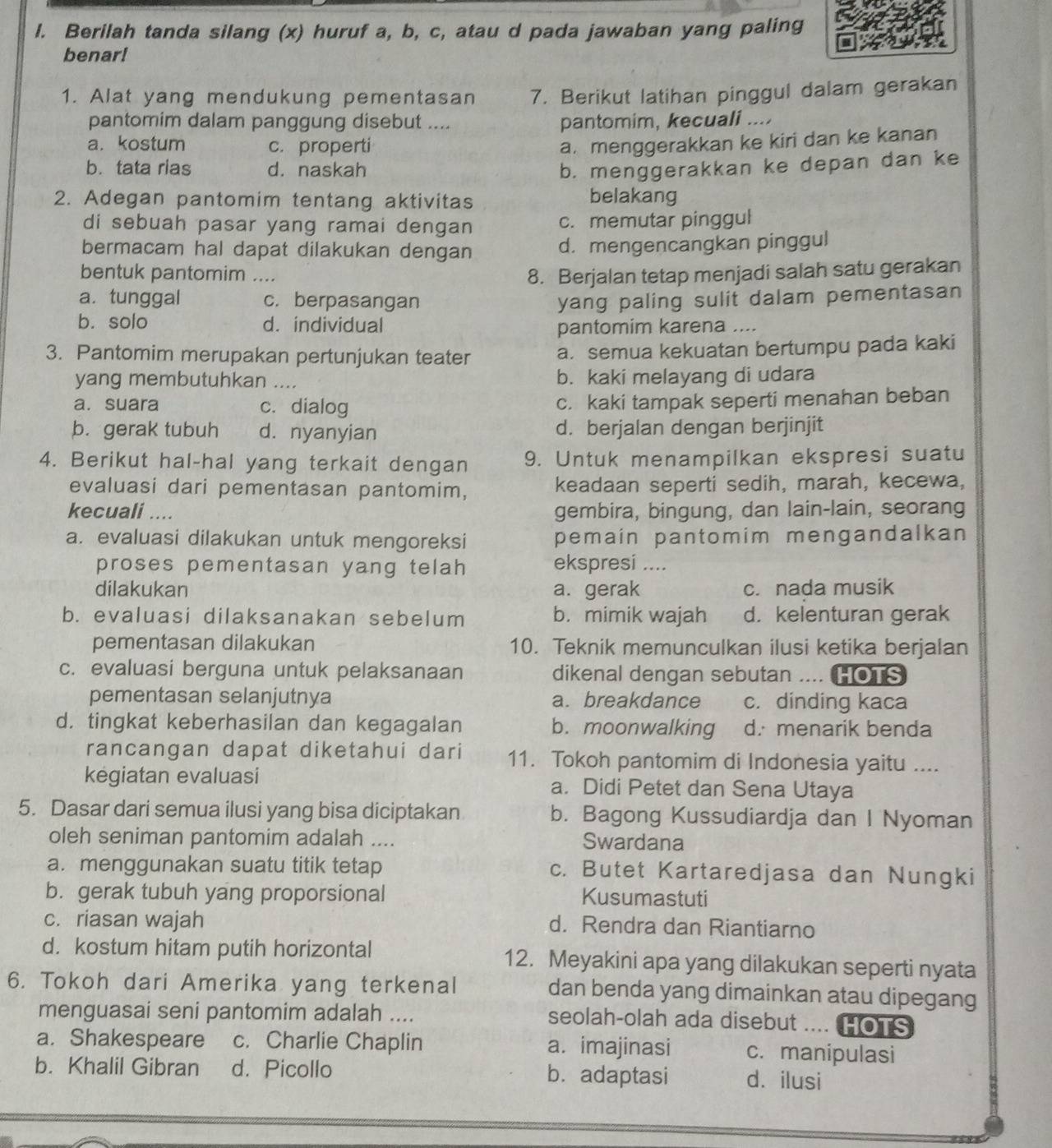 Berilah tanda silang (x) huruf a, b, c, atau d pada jawaban yang paling
benar!
1. Alat yang mendukung pementasan 7. Berikut latihan pinggul dalam gerakan
pantomim dalam panggung disebut .... pantomim, kecuali ....
a. kostum c. properti a. menggerakkan ke kiri dan ke kanan
b. tata rias d. naskah b. menggerakkan ke depan dan ke
2. Adegan pantomim tentang aktivitas belakang
di sebuah pasar yang ramai dengan c. memutar pinggul
bermacam hal dapat dilakukan dengan d. mengencangkan pinggul
bentuk pantomim ...
8. Berjalan tetap menjadi salah satu gerakan
a.tunggal c. berpasangan yang paling sulit dalam pementasan
b. solo d. individual pantomim karena ...
3. Pantomim merupakan pertunjukan teater a. semua kekuatan bertumpu pada kaki
yang membutuhkan _b. kaki melayang di udara
a. suara c. dialog c. kaki tampak seperti menahan beban
b. gerak tubuh d. nyanyian d. berjalan dengan berjinjit
4. Berikut hal-hal yang terkait dengan 9. Untuk menampilkan ekspresi suatu
evaluasi dari pementasan pantomim, keadaan seperti sedih, marah, kecewa,
kecuali .... gembira, bingung, dan lain-lain, seorang
a. evaluasi dilakukan untuk mengoreksi pemain pantomim mengandalkan 
proses pementasan yang telah ekspresi ....
dilakukan a. gerak c. nada musik
b. evaluasi dilaksanakan sebelum b. mimik wajah d. kelenturan gerak
pementasan dilakukan 10. Teknik memunculkan ilusi ketika berjalan
c. evaluasi berguna untuk pelaksanaan dikenal dengan sebutan .... HOTS
pementasan selanjutnya a. breakdance c. dinding kaca
d. tingkat keberhasilan dan kegagalan b. moonwalking d. menarik benda
rancangan dapat diketahui dari 11. Tokoh pantomim di Indonesia yaitu ....
kegiatan evaluasi a. Didi Petet dan Sena Utaya
5. Dasar dari semua ilusi yang bisa diciptakan b. Bagong Kussudiardja dan I Nyoman
oleh seniman pantomim adalah .... Swardana
a. menggunakan suatu titik tetap c. Butet Kartaredjasa dan Nungki
b. gerak tubuh yang proporsional Kusumastuti
c. riasan wajah d. Rendra dan Riantiarno
d. kostum hitam putih horizontal 12. Meyakini apa yang dilakukan seperti nyata
6. Tokoh dari Amerika yang terkenal dan benda yang dimainkan atau dipegang
menguasai seni pantomim adalah .... seolah-olah ada disebut .... HOTS
a. Shakespeare c. Charlie Chaplin a. imajinasi c. manipulasi
b. Khalil Gibran d. Picollo b. adaptasi d. ilusi