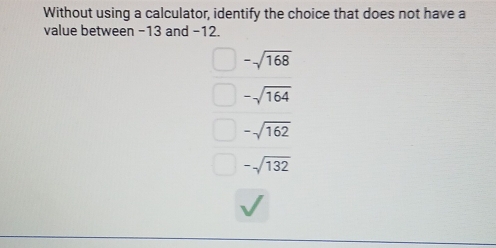 Without using a calculator, identify the choice that does not have a
value between −13 and −12.
-sqrt(168)
-sqrt(164)
-sqrt(162)
-sqrt(132)