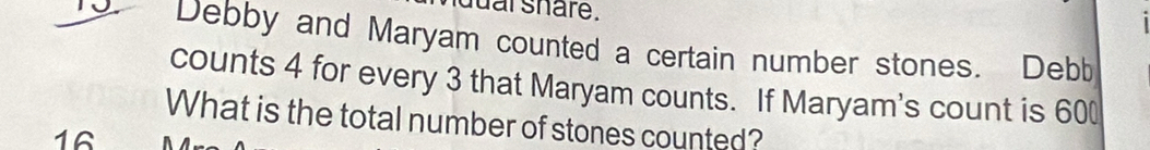 dual share. 
Debby and Maryam counted a certain number stones. Debb 
counts 4 for every 3 that Maryam counts. If Maryam's count is 600
What is the total number of stones counted?
16