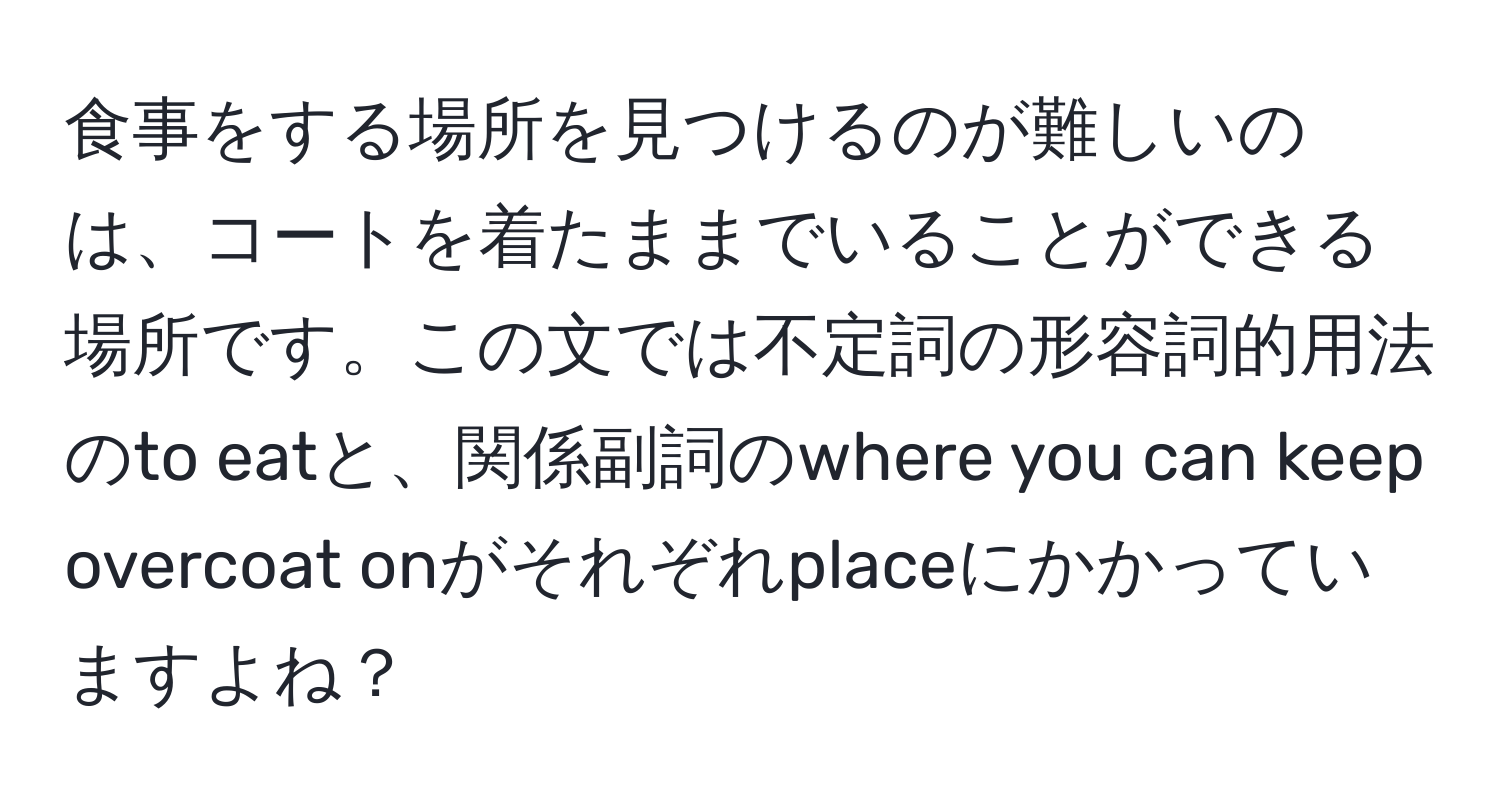 食事をする場所を見つけるのが難しいのは、コートを着たままでいることができる場所です。この文では不定詞の形容詞的用法のto eatと、関係副詞のwhere you can keep overcoat onがそれぞれplaceにかかっていますよね？