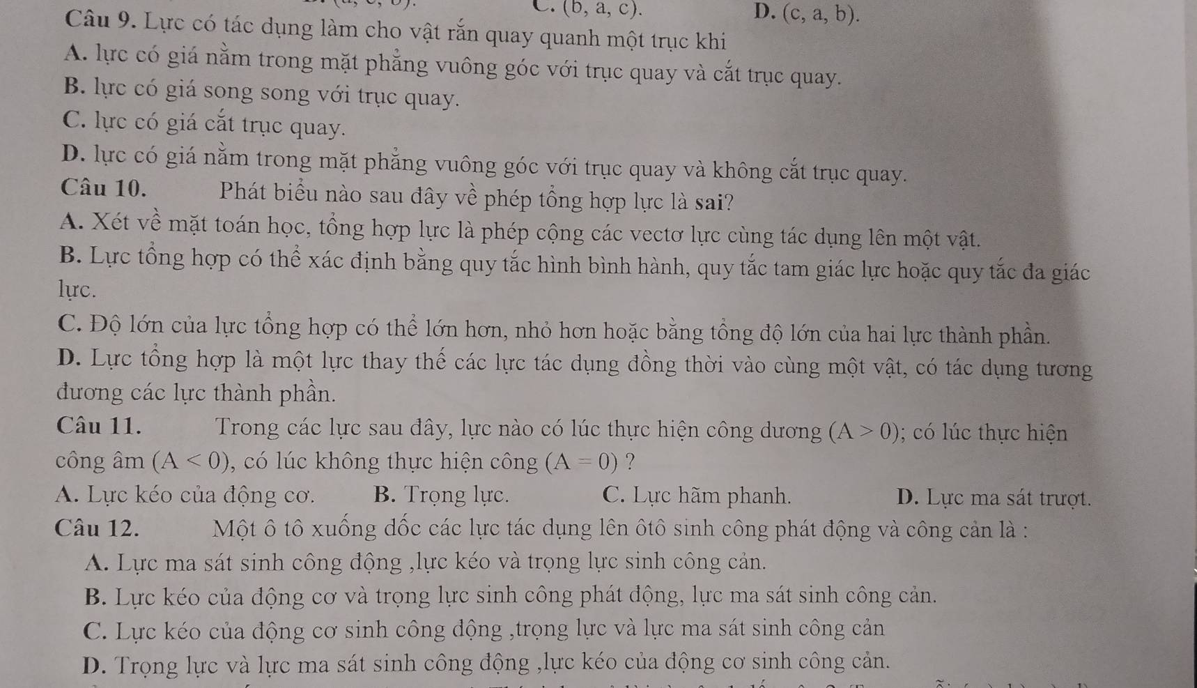 C. (b,a,c). D. (c,a,b).
Câu 9. Lực có tác dụng làm cho vật rắn quay quanh một trục khi
A. lực có giá nằm trong mặt phẳng vuông góc với trục quay và cắt trục quay.
B. lực có giá song song với trục quay.
C. lực có giá cắt trục quay.
D. lực có giá nằm trong mặt phẳng vuông góc với trục quay và không cắt trục quay.
Câu 10. Phát biểu nào sau đây về phép tổng hợp lực là sai?
A. Xét về mặt toán học, tổng hợp lực là phép cộng các vectơ lực cùng tác dụng lên một vật.
B. Lực tổng hợp có thể xác định bằng quy tắc hình bình hành, quy tắc tam giác lực hoặc quy tắc đa giác
lực.
C. Độ lớn của lực tổng hợp có thể lớn hơn, nhỏ hơn hoặc bằng tổng độ lớn của hai lực thành phần.
D. Lực tổng hợp là một lực thay thế các lực tác dụng đồng thời vào cùng một vật, có tác dụng tương
đương các lực thành phần.
Câu 11.  Trong các lực sau đây, lực nào có lúc thực hiện công dương (A>0); có lúc thực hiện
công âm (A<0) , có lúc không thực hiện công (A=0) ?
A. Lực kéo của động cơ. B. Trọng lực. C. Lực hãm phanh. D. Lực ma sát trượt.
Câu 12.  Một ô tô xuống đốc các lực tác dụng lên ôtô sinh công phát động và công cản là :
A. Lực ma sát sinh công động ,lực kéo và trọng lực sinh công cản.
B. Lực kéo của động cơ và trọng lực sinh công phát động, lực ma sát sinh công cản.
C. Lực kéo của động cơ sinh công động ,trọng lực và lực ma sát sinh công cản
D. Trọng lực và lực ma sát sinh công động ,lực kéo của động cơ sinh công cản.