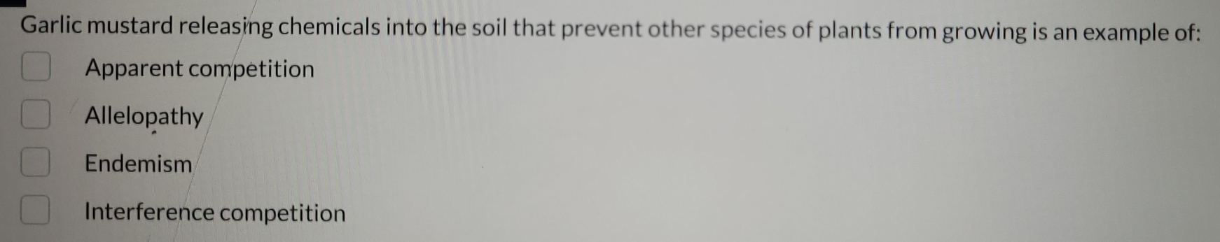 Garlic mustard releasing chemicals into the soil that prevent other species of plants from growing is an example of:
Apparent competition
Allelopathy
Endemism
Interference competition