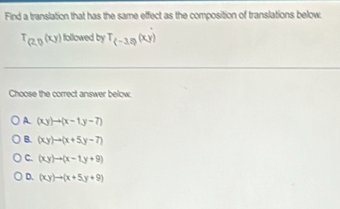 Find a translation that has the same effect as the composition of translations below.
T_(2,0(xy) followed by T_(-3.8)(xy)
Choose the correct answer below.
A. (xy)to (x-1,y-7)
B. (xy)to (x+5y-7)
C. (xy)to (x-1y+9)
D. (xy)to (x+5y+9)