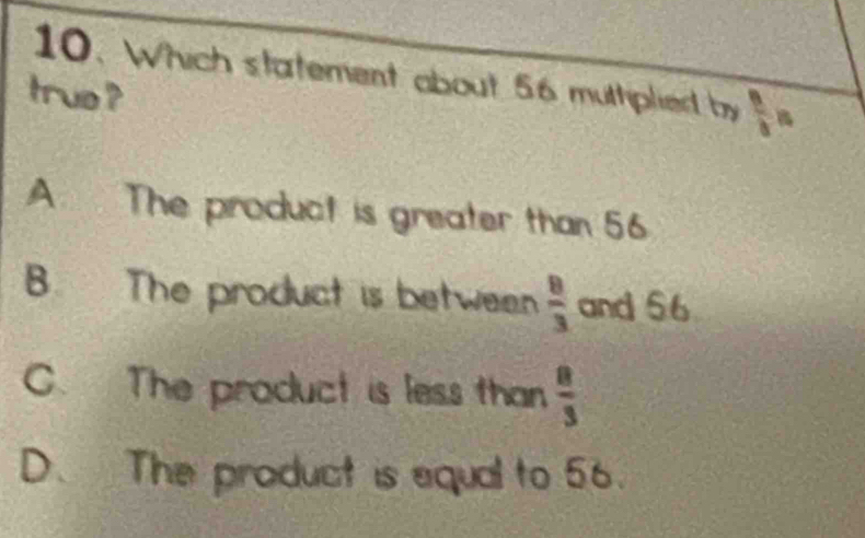 Which statement about 56 multipliel by frac n
truo ?
A. The product is greater than 56
B. The product is between  8/3  and 56
C. The product is less than  8/3 
D. The product is equal to 56.