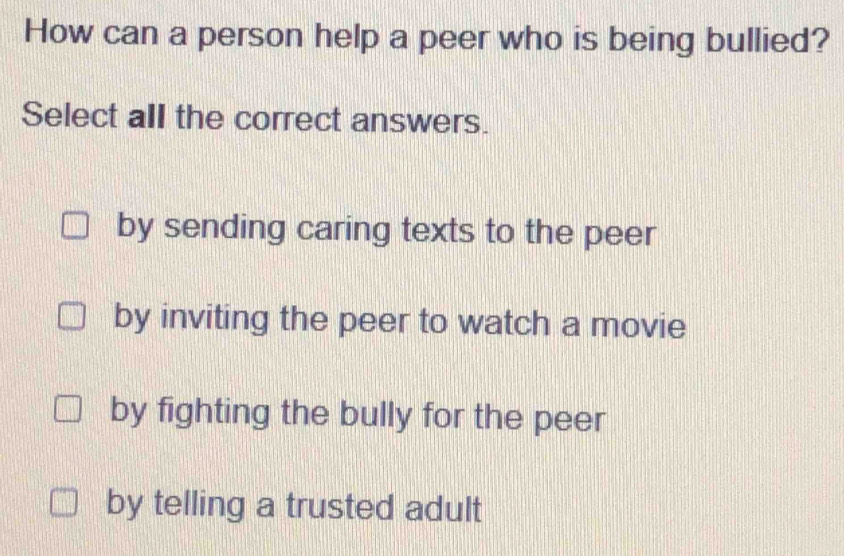 How can a person help a peer who is being bullied?
Select all the correct answers.
by sending caring texts to the peer
by inviting the peer to watch a movie
by fighting the bully for the peer
by telling a trusted adult