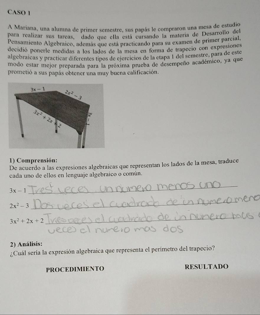 CASO 1
A Mariana, una alumna de primer semestre, sus papás le compraron una mesa de estudio
para realizar sus tareas, dado que ella está cursando la materia de Desarrollo del
Pensamiento Algebraico, además que está practicando para su examen de primer parcial,
decidió ponerle medidas a los lados de la mesa en forma de trapecio con expresiones
algebraicas y practicar diferentes tipos de ejercicios de la etapa 1 del semestre, para de este
modo estar mejor preparada para la próxima prueba de desempeño académico, ya que
prometió a sus papás obtener una muy buena calificación.
1) Comprensión:
De acuerdo a las expresiones algebraicas que representan los lados de la mesa, traduce
cada uno de ellos en lenguaje algebraico o común.
3x-1
_
2x^2-3
_
3x^2+2x+2
_
2) Análisis:
¿Cuál sería la expresión algebraica que representa el perímetro del trapecio?
PROCEDIMIENTO RESULTADO