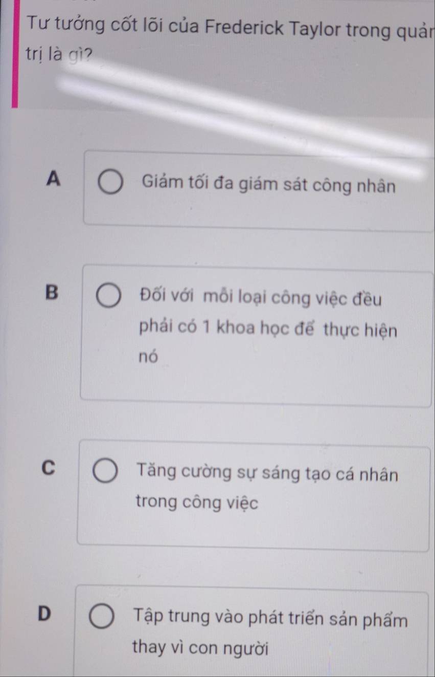 Tư tưởng cốt lõi của Frederick Taylor trong quản
trị là gì?
A Giám tối đa giám sát công nhân
B Đối với mỗi loại công việc đều
phải có 1 khoa học để thực hiện
nó
C
Tăng cường sự sáng tạo cá nhân
trong công việc
D Tập trung vào phát triển sản phẩm
thay vì con người