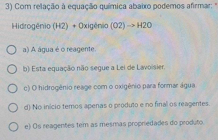 Com relação à equação química abaixo podemos afirmar: *
Hidrogênio (H2)+0xigenio (O2)to H2O
a) A água é o reagente.
b) Esta equação não segue a Lei de Lavoisier.
c) O hidrogênio reage com o oxigênio para formar água.
d) No início temos apenas o produto e no final os reagentes.
e) Os reagentes tem as mesmas propriedades do produto.