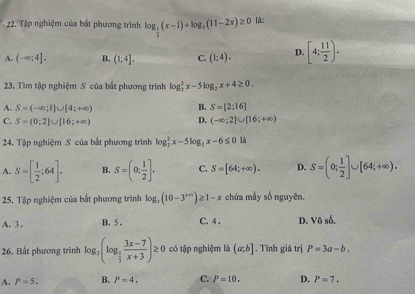 Tập nghiệm của bất phương trình log _ 1/3 (x-1)+log _3(11-2x)≥ 0 là:
A. (-∈fty ;4]. B. (1;4]. C. (1;4).
D. [4; 11/2 ). 
23. Tìm tập nghiệm S của bất phương trình log _2^(2x-5log _2)x+4≥ 0.
A. S=(-∈fty ;1]∪ [4;+∈fty ) B. S=[2;16]
C. S=(0;2]∪ [16;+∈fty ) D. (-∈fty ;2]∪ [16;+∈fty )
24. Tập nghiệm S của bất phương trình log _2^(2x-5log _2)x-6≤ 0 là
A. S=[ 1/2 ;64]. B. S=(0; 1/2 ]. C. S=[64;+∈fty ). D. S=(0; 1/2 ]∪ [64;+∈fty ). 
25. Tập nghiệm của bất phương trình log _3(10-3^(x+1))≥ 1-x chứa mấy số nguyên.
A. 3. B. 5. C. 4. D. Vô số.
26. Bất phương trình log _2(log _ 1/3  (3x-7)/x+3 )≥ 0 có tập nghiệm là (a;b]. Tính giá trị P=3a-b.
A. P=5. B. P=4. C. P=10. D. P=7.