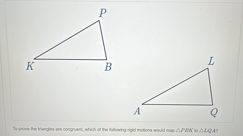 To prove the triangles are congruent, which of the following rigid motions would map △ PBK to △ LQA ?