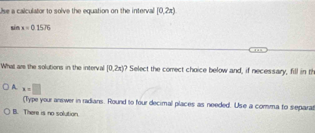 Use a calculator to solve the equation on the interval [0,2π ).
sin x=0.1576
What are the solutions in the interval [0,2π ) ? Select the correct choice below and, if necessary, fill in th
A. x=□
(Type your answer in radians. Round to four decimal places as needed. Use a comma to separat
B. There is no solution.