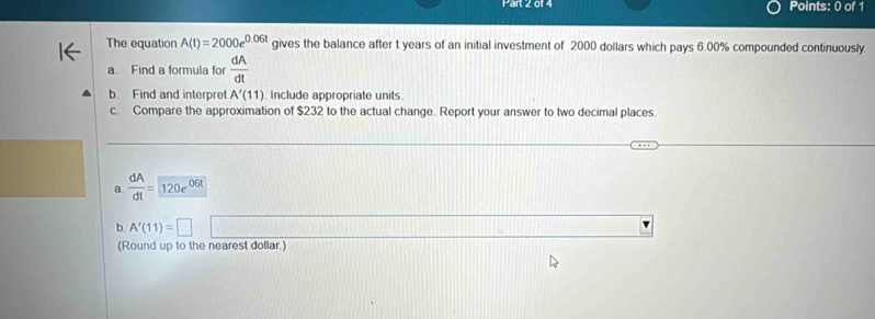 The equation A(t)=2000e^(0.06t) gives the balance after t years of an initial investment of 2000 dollars which pays 6.00% compounded continuously. 
a. Find a formula for  dA/dt 
b. Find and interpret A'(11) Include appropriate units 
c. Compare the approximation of $232 to the actual change. Report your answer to two decimal places. 
a.  dA/dt =120e^(06t)
b. A'(11)=□
(Round up to the nearest dollar.)