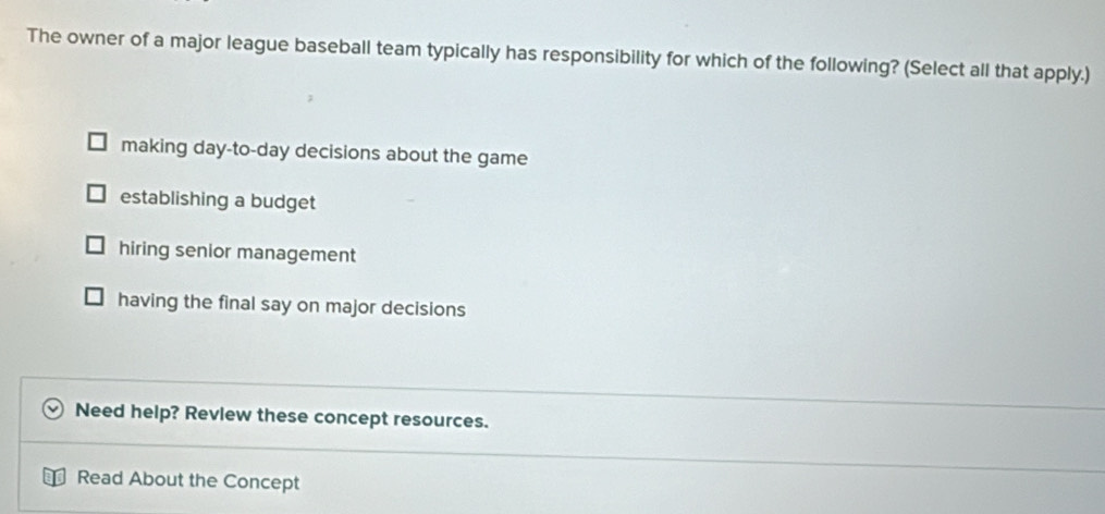 The owner of a major league baseball team typically has responsibility for which of the following? (Select all that apply.)
making day-to-day decisions about the game
establishing a budget
hiring senior management
having the final say on major decisions
Need help? Revlew these concept resources.
Read About the Concept