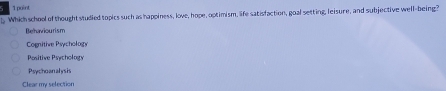 Which school of thought studied topics such as happiness, love, hope, optimism, life satisfaction, goal setting, leisure, and subjective well-being?
Behaviourism
Cognitive Psychology
Positive Psychology
Psychoanalysis
Clear my selection