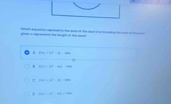 Which equation represents the area of the deck (not including the area of the posl)
given a represents the length of the deck?
A f(n)=(n^3-4)-100n
B f(n)=(n^2-4n)-100n
C f(x)=(x^2-4)+100x
D f(n)=(n^2-4n)+100n