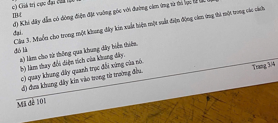 c) Giá trị cực đại của lụ
d) Khi dây dẫn có dòng điện đặt vuông góc với đường cảm ứng từ thì lực tư tạc 
IBl
Câu 3. Muốn cho trong một khung dây kin xuất hiện một suất điện động cảm ứng thì một trong các cách
đại.
đó là
a) làm cho từ thông qua khung dây biến thiên.
b) làm thay đổi diện tích của khung dây.
Trang 3/4
c) quay khung dây quanh trục đối xứng của nó.
d) đưa khung dây kín vào trong từ trường đều.
Mã đề 101