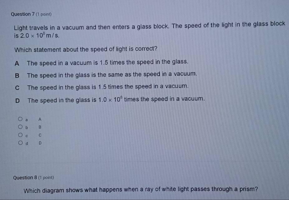 Light travels in a vacuum and then enters a glass block. The speed of the light in the glass block
is 2.0* 10^8m/s. 
Which statement about the speed of light is correct?
A The speed in a vacuum is 1.5 times the speed in the glass.
B The speed in the glass is the same as the speed in a vacuum.
C The speed in the glass is 1.5 times the speed in a vacuum.
D The speed in the glass is 1.0* 10^8 times the speed in a vacuum.
a A
b B
c C
d D
Question 8 (1 point)
Which diagram shows what happens when a ray of white light passes through a prism?