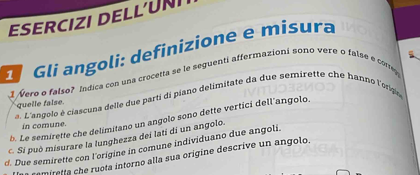 ESERCIZI DELLUN 
Gli angoli: definizione e misura 
1 Nero o falso? Indica con una crocetta se le seguenti affermazioni sono vere o false e correg 
a. L'angolo è ciascuna delle due parti di piano delimitate da due semirette che hanno l'origine 
quelle false. 
b. Le semirette che delimitano un angolo sono dette vertici dell’angolo 
in comune. 
c. Si può misurare la lunghezza dei lati di un angolo. 
d. Due semirette con l'origine in comune individuano due angoli 
e a t a intorno alla su a origine descri e olo