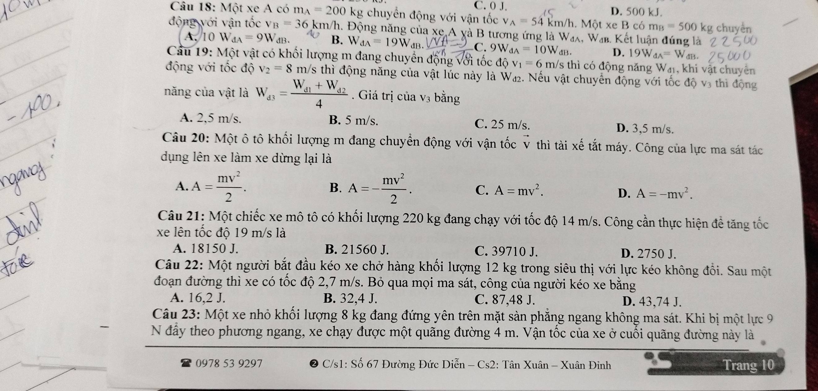 C. 0 J. D. 500 kJ.
Câu 18: Một xe A có m_A=200 kg chuyển động với vận tốc v_A=54km/h. Một xe B có m_B=500kg chuyển
động với vận tốc v_B=36k m/h. Động năng của xe A yà B tương ứng là W₄λ, W₄. Kết luận đúng là
A. 10 W_dA=9W dB. B. W_dA=19W_dB
C. 9W_dA=10W_dB. dB.
D. 19W_dA=W
Cau 19: Một vật có khối lượng m đang chuyển động với tốc ở dhat Qv_1=6 m/s thì có động năng Wa, khi vật chuyên
động với tốc độ v_2=8 m /s thì động năng của vật lúc này là W₄₂. Nếu vật chuyển động với tốc độ v3 thì động
năng của vật là W_d3=frac W_d1+W_d24. Giá trị của V_3 bằng
A. 2,5 m/s. B. 5 m/s. C. 25 m/s. D. 3,5 m/s.
Câu 20: Một ô tô khối lượng m đang chuyển động với vận tốc v thì tài xế tắt máy. Công của lực ma sát tác
dụng lên xe làm xe dừng lại là
B.
A. A= mv^2/2 . A=- mv^2/2 . C. A=mv^2.
D. A=-mv^2.
Câu 21: Một chiếc xe mô tô có khối lượng 220 kg đang chạy với tốc độ 14 m/s. Công cần thực hiện để tăng tốc
xe lên tốc độ 19 m/s là
A. 18150 J. B. 21560 J. C. 39710 J. D. 2750 J.
Câu 22: Một người bắt đầu kéo xe chở hàng khối lượng 12 kg trong siêu thị với lực kéo không đổi. Sau một
đoạn đường thì xe có tốc độ 2,7 m/s. Bỏ qua mọi ma sát, công của người kéo xe bằng
A. 16,2 J. B. 32,4 J. C. 87,48 J. D. 43,74 J.
Câu 23: Một xe nhỏ khối lượng 8 kg đang đứng yên trên mặt sàn phẳng ngang không ma sát. Khi bị một lực 9
N đầy theo phương ngang, xe chạy được một quãng đường 4 m. Vận tốc của xe ở cuối quãng đường này là
0978 53 9297  C/s1: Số 67 Đường Đức Diễn - Cs2: Tân Xuân - Xuân Đinh Trang 10