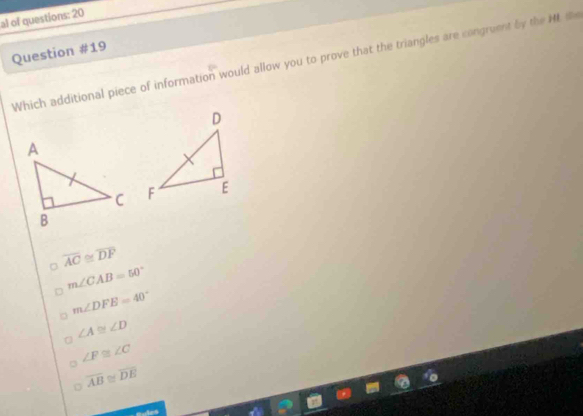 al of questions: 20
Question #19
Which additional piece of information would allow you to prove that the triangles are congruent by the ML t

。 overline AC≌ overline DF
m∠ CAB=50°
m∠ DFE=40°
∠ A≌ ∠ D
∠ F≌ ∠ C
overline AB ≌ overline DE
Aps