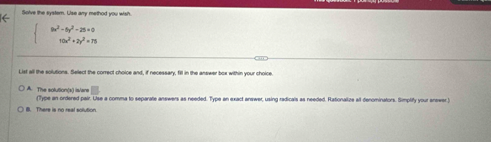 Solve the system. Use any method you wish.
beginarrayl 9x^2-5y^2-25=0 10x^2+2y^2=75endarray.
List all the solutions. Select the correct choice and, if necessary, fill in the answer box within your choice.
A. The solution(s) is/are
(Type an ordered pair. Use a comma to separate answers as needed. Type an exact answer, using radicals as needed. Rationalize all denominators. Simplify your answer.)
B. There is no real solution.