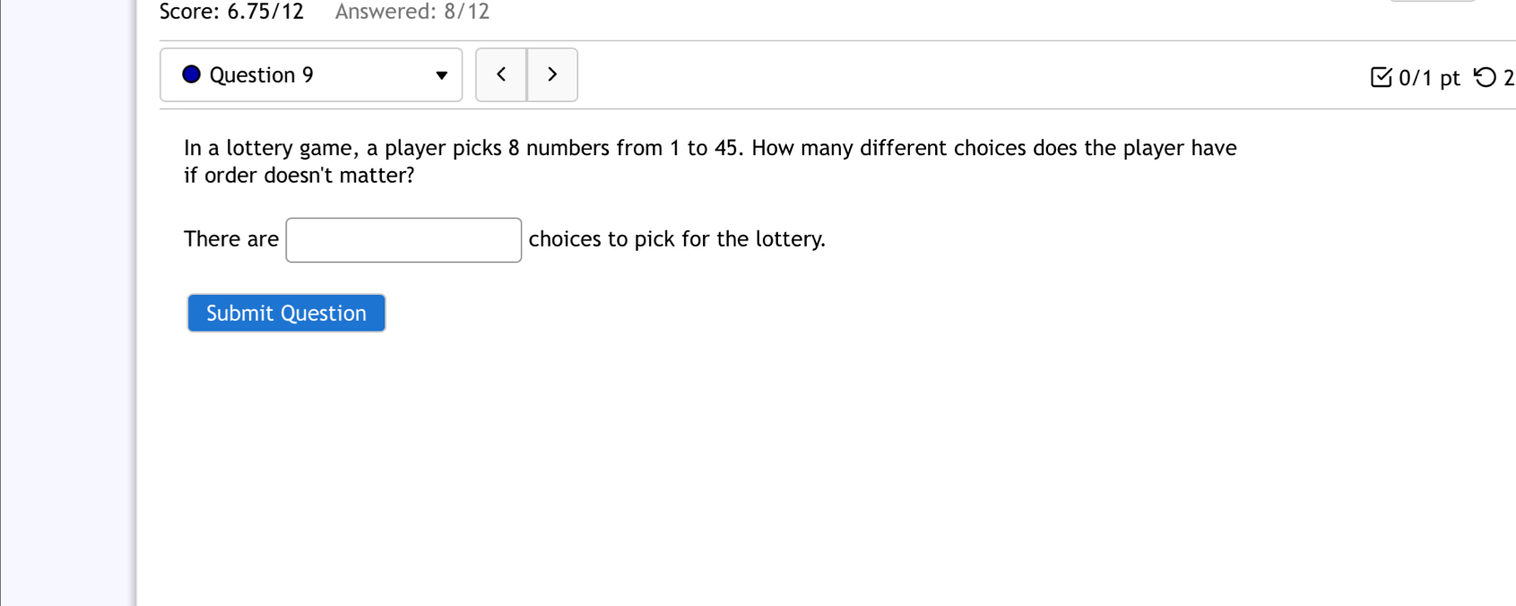 Score: 6.75/12 Answered: 8/12 
Question 9 < 0/1 pt つ 2 
In a lottery game, a player picks 8 numbers from 1 to 45. How many different choices does the player have 
if order doesn't matter? 
There are □ choices to pick for the lottery. 
Submit Question