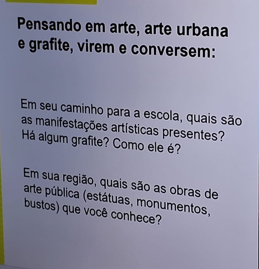 Pensando em arte, arte urbana 
e grafite, virem e conversem: 
Em seu caminho para a escola, quais são 
as manifestações artísticas presentes? 
Há algum grafite? Como ele é? 
Em sua região, quais são as obras de 
arte pública (estátuas, monumentos, 
bustos) que você conhece?