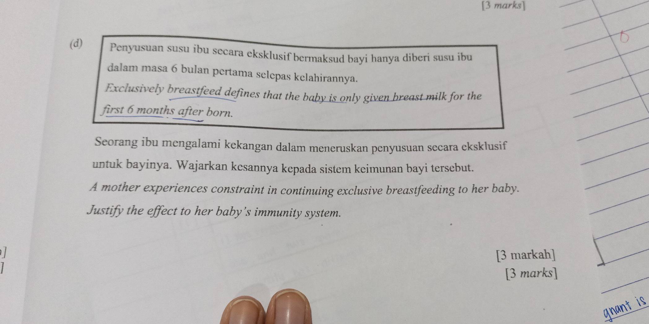 Penyusuan susu ibu secara eksklusif bermaksud bayi hanya diberi susu ibu 
dalam masa 6 bulan pertama selepas kelahirannya. 
Exclusively breastfeed defines that the baby is only given breast milk for the 
first 6 months after born. 
Seorang ibu mengalami kekangan dalam meneruskan penyusuan secara eksklusif 
untuk bayinya. Wajarkan kesannya kepada sistem keimunan bayi tersebut. 
A mother experiences constraint in continuing exclusive breastfeeding to her baby. 
Justify the effect to her baby’s immunity system. 
l [3 markah] 
[3 marks] 
gnant is