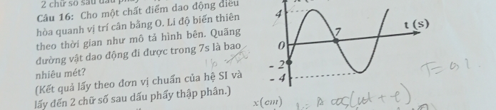 chữ so sau đấu p
Câu 16: Cho một chất điểm dao động điều
hòa quanh vị trí cân bằng O. Li độ biến thiên
theo thời gian như mô tả hình bên. Quãng
đường vật dao động đi được trong 7s là bao
nhiêu mét? 
(Kết quả lấy theo đơn vị chuẩn của hệ SI và
lấy đến 2 chữ số sau dấu phẩy thập phân.)
x(cm)