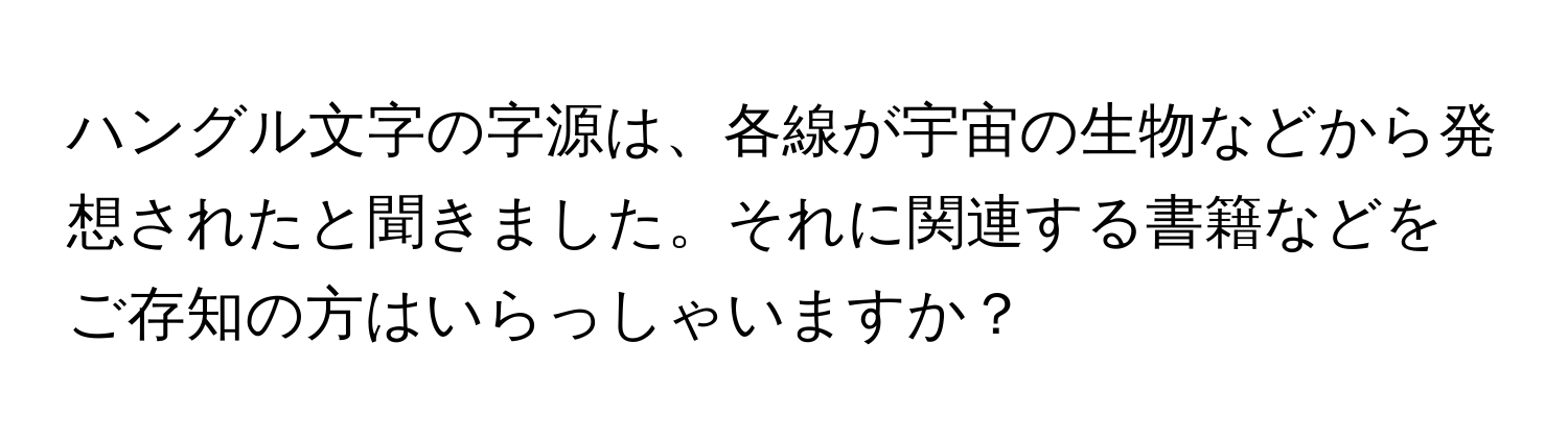 ハングル文字の字源は、各線が宇宙の生物などから発想されたと聞きました。それに関連する書籍などをご存知の方はいらっしゃいますか？