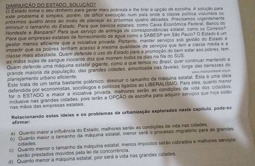 DIMINUIÇÃO DO ESTADO, SOLUÇÃO?
O Estado toma o seu dinheiro para gerar mais pobreza e lhe tirar a opção de escolha. A solução para
este problema é simples, porém, de difícil execução num pais onde a classe política vislumbra os
próximos quatro anos ao invés de planejar as próximas quatro décadas. Precisamos urgentemente
diminuir o tamanho do Estado. Para que bancos estatais, como Caixa Econômica Federal, Banco do
Nordeste e Banpará? Para que serviço de entrega de correspondências estatal, como os Correios?
Para que empresas estatais de fornecimento de água como a SABESP em São Paulo? O Estado é um
gestor menos eficiente que a iniciativa privada. Portanto, manter serviços sob gestão do Estado é
impedir que os pobres tenham acesso à mesma qualidade de serviços que tem a classe média e a
classe mais abastada. Quem defende o uso do Estado para a promoção do bem estar aos pobres, tem
as mãos sujas de sangue inocente dos que morrem todos os dias na fila do SUS.
Quem defende uma máquina estatal gigante, como a que temos no Brasil, quer continuar mantendo a
grande maioria da população, das grandes cidades, amontoada nas favelas, longe das benesses do
planejamento urbano eficiente. www. institutoliberal.org.br
Este trata de um tema bastante polêmico: diminuir o tamanho da máquina estatal. Esta é uma ideia
defendida por economistas, sociólogos e políticos ligados ao LIBERALISMO. Para eles, quanto menor
for o ESTADO e maior a iniciativa privada, melhores serão as condições de vida dos cidadãos,
inclusive nas grandes cidades, pois terão a OPÇÃO de escolha para adquirir serviços que hoje estão
nas mãos das empresas estatais.
Relacionando estas ideias e os problemas da urbanização explorados neste capítulo, pode-se
afirmar:
a) Quanto maior a influência do Estado, melhores serão as condições de vida nas cidades.
b) Quanto maior o tamanho da máquina estatal, menor será o processo migratório para as grandes
cidades.
c) Quanto menor o tamanho da máquina estatal, menos impostos serão cobrados e melhores serviços
serão prestados movidos pela lei da concorrência.
d) Quanto menor a máquina estatal, pior será a vida nas grandes cidades.